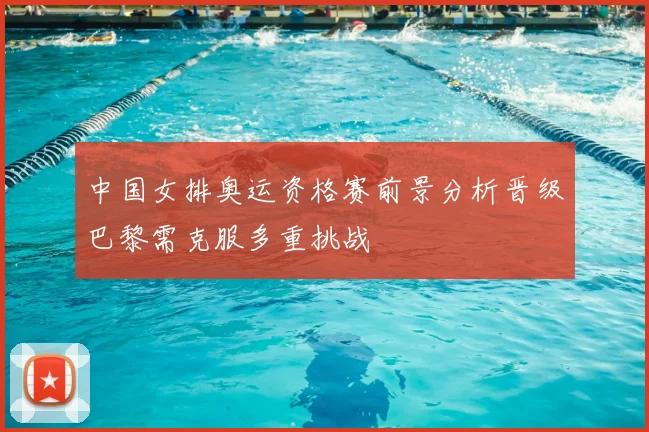 中国女排奥运资格赛前景分析晋级巴黎需克服多重挑战