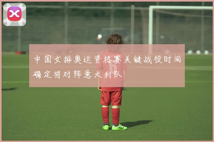 中国女排奥运资格赛关键战役时间确定将对阵意大利队