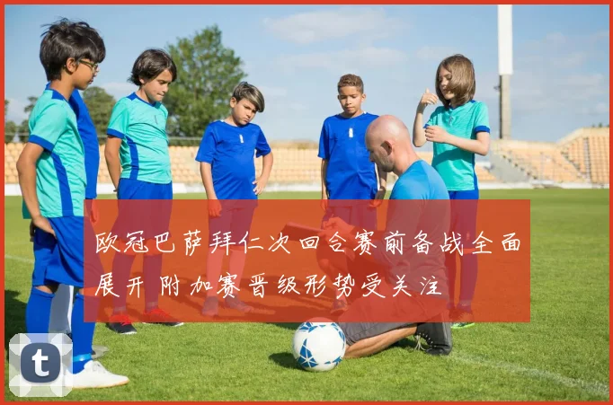 欧冠巴萨拜仁次回合赛前备战全面展开 附加赛晋级形势受关注