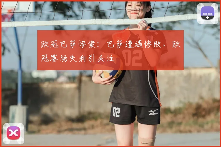 欧冠巴萨惨案：巴萨遭遇惨败，欧冠赛场失利引关注