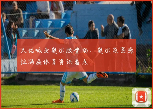 天佑喊麦奥运版登场，奥运氛围感拉满成体育资讯看点