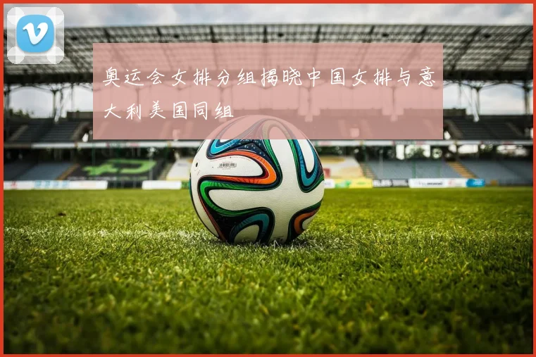 奥运会女排分组揭晓中国女排与意大利美国同组