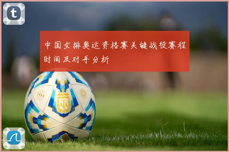 中国女排奥运资格赛关键战役赛程时间及对手分析