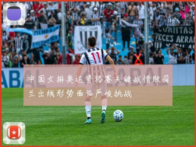 中国女排奥运资格赛关键战惜败荷兰出线形势面临严峻挑战