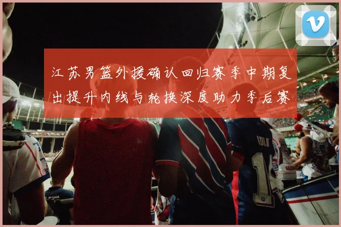 江苏男篮外援确认回归赛季中期复出提升内线与轮换深度助力季后赛争夺