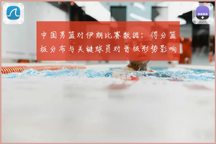 中国男篮对伊朗比赛数据：得分篮板分布与关键球员对晋级形势影响分析