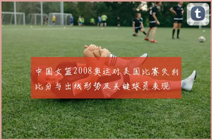 中国女篮2008奥运对美国比赛失利比分与出线形势及关键球员表现