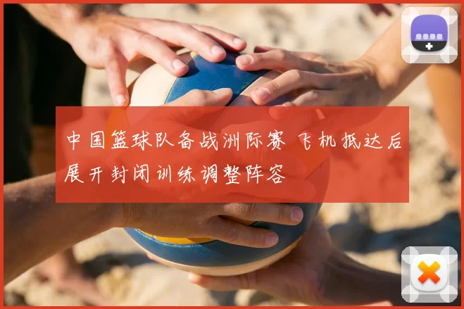 中国篮球队备战洲际赛 飞机抵达后展开封闭训练调整阵容