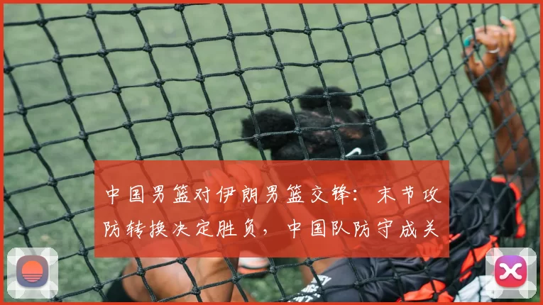 中国男篮对伊朗男篮交锋：末节攻防转换决定胜负，中国队防守成关键