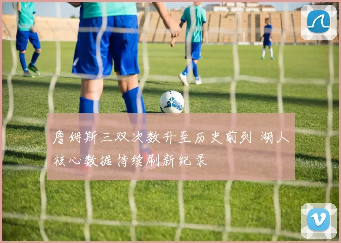 詹姆斯三双次数升至历史前列 湖人核心数据持续刷新纪录