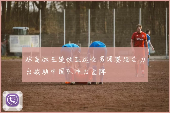 林高远王楚钦亚运会男团赛场合力出战助中国队冲击金牌