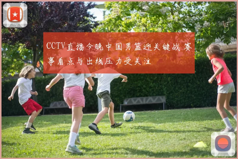 CCTV直播今晚中国男篮迎关键战 赛事看点与出线压力受关注