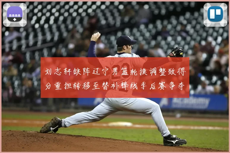 刘志轩缺阵辽宁男篮轮换调整致得分重担转移至替补锋线季后赛争夺受考验