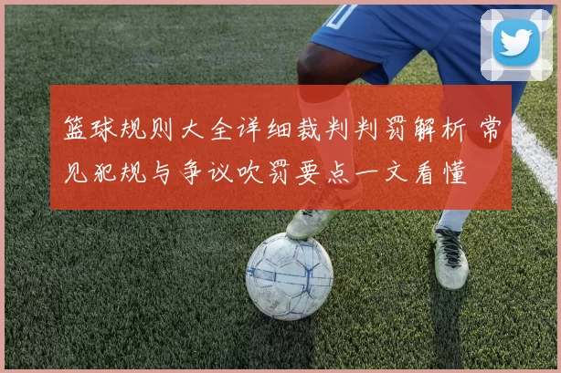 篮球规则大全详细裁判判罚解析 常见犯规与争议吹罚要点一文看懂