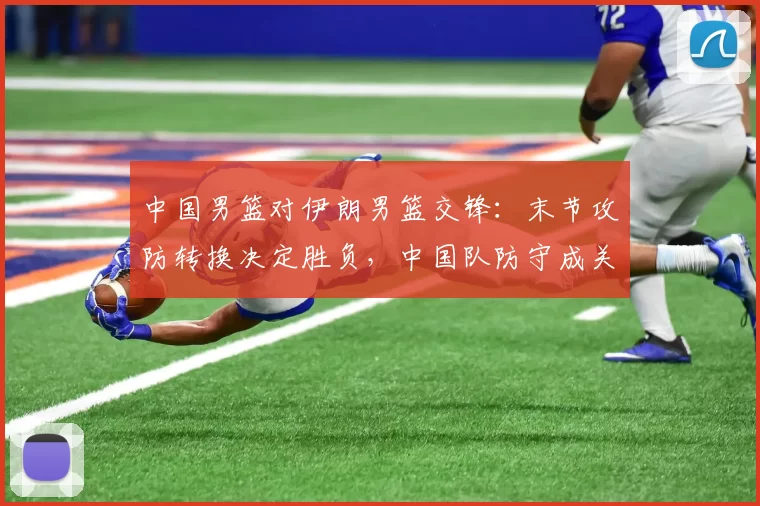 中国男篮对伊朗男篮交锋：末节攻防转换决定胜负，中国队防守成关键
