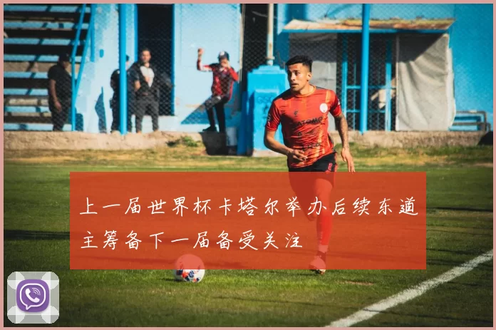 上一届世界杯卡塔尔举办后续东道主筹备下一届备受关注