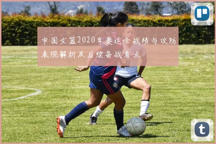 中国女篮2020年奥运会战绩与攻防表现解析及后续备战看点