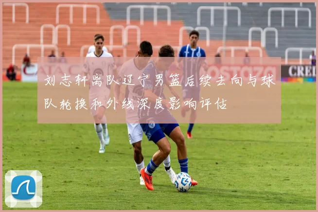刘志轩离队辽宁男篮后续去向与球队轮换和外线深度影响评估