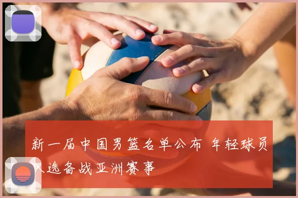 新一届中国男篮名单公布 年轻球员入选备战亚洲赛事