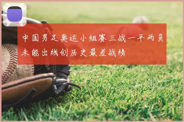 中国男足奥运小组赛三战一平两负未能出线创历史最差战绩