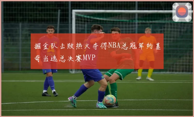 掘金队击败热火夺得NBA总冠军约基奇当选总决赛MVP