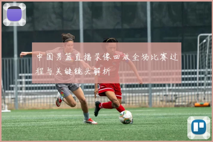 中国男篮直播录像回放全场比赛过程与关键镜头解析