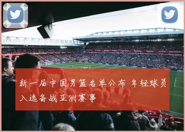 新一届中国男篮名单公布 年轻球员入选备战亚洲赛事