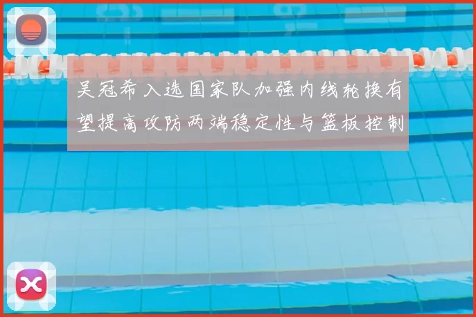 吴冠希入选国家队加强内线轮换有望提高攻防两端稳定性与篮板控制
