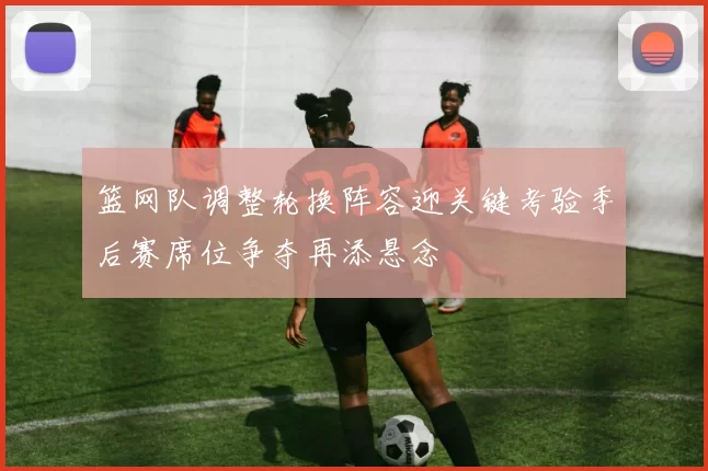 篮网队调整轮换阵容迎关键考验季后赛席位争夺再添悬念
