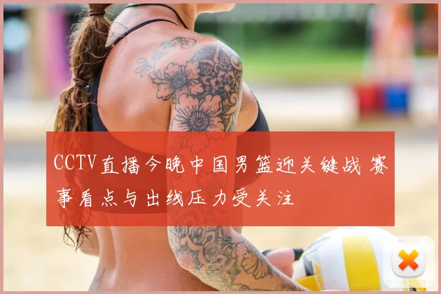 CCTV直播今晚中国男篮迎关键战 赛事看点与出线压力受关注