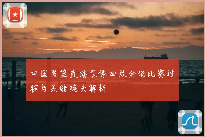 中国男篮直播录像回放全场比赛过程与关键镜头解析