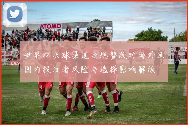 世界杯买球渠道合规整改对海外及国内投注者风险与选择影响解读