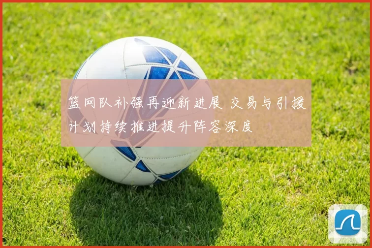 篮网队补强再迎新进展 交易与引援计划持续推进提升阵容深度