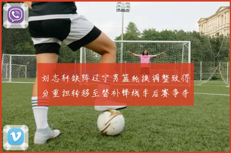 刘志轩缺阵辽宁男篮轮换调整致得分重担转移至替补锋线季后赛争夺受考验