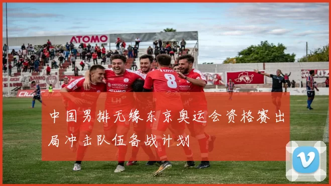 中国男排无缘东京奥运会资格赛出局冲击队伍备战计划