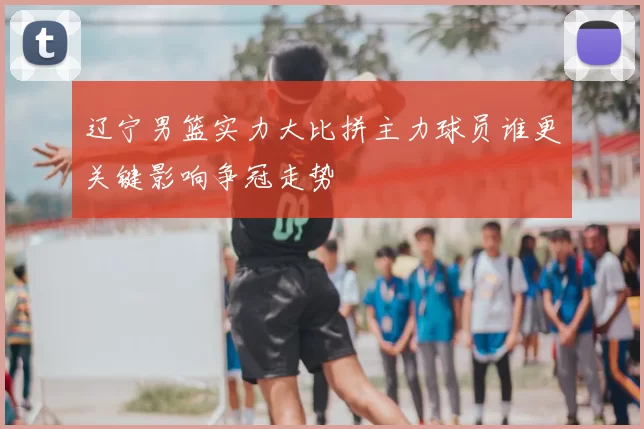 辽宁男篮实力大比拼主力球员谁更关键影响争冠走势