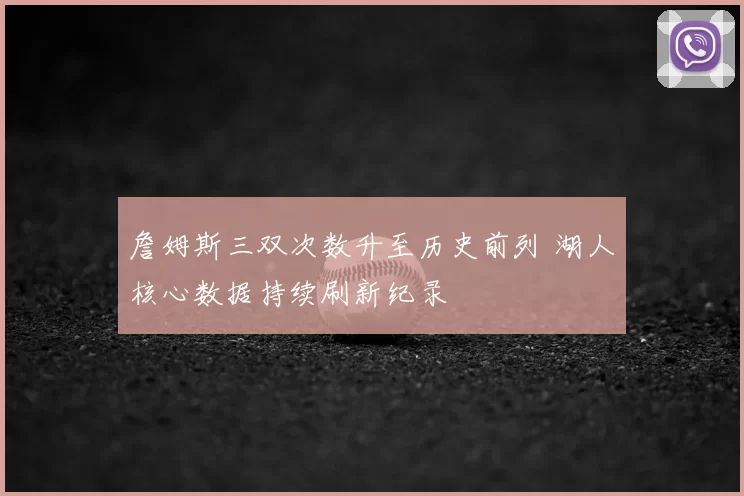 詹姆斯三双次数升至历史前列 湖人核心数据持续刷新纪录