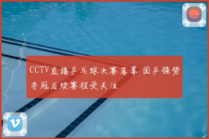 CCTV直播乒乓球决赛落幕 国乒强势夺冠后续赛程受关注