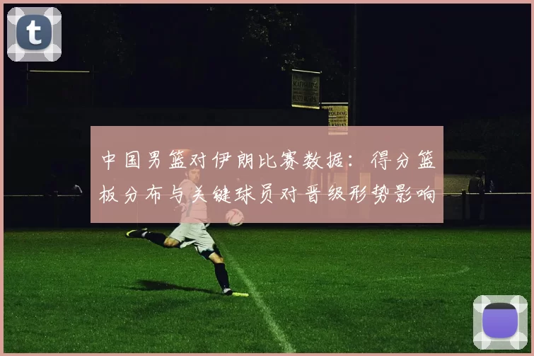 中国男篮对伊朗比赛数据：得分篮板分布与关键球员对晋级形势影响分析