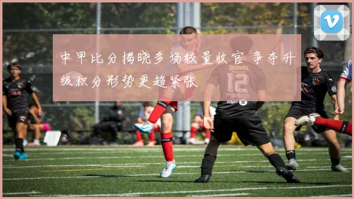 中甲比分揭晓多场较量收官 争夺升级积分形势更趋紧张